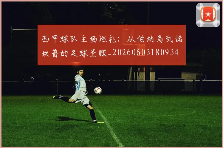 西甲球队主场巡礼:从伯纳乌到诺坎普的足球圣殿_20260603180934