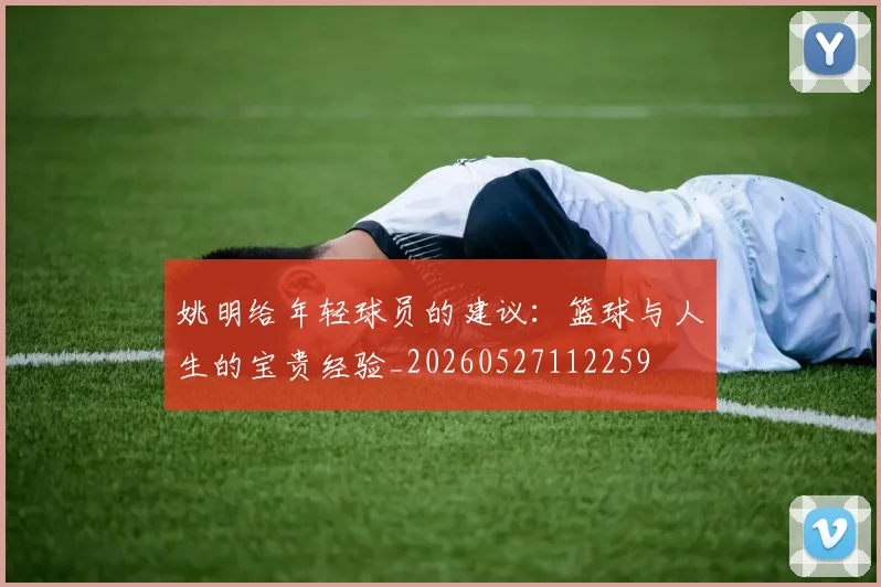 姚明给年轻球员的建议：篮球与人生的宝贵经验_20260527112259