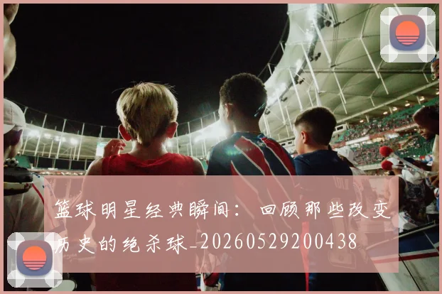 篮球明星经典瞬间：回顾那些改变历史的绝杀球_20260529200438