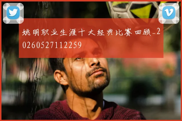姚明职业生涯十大经典比赛回顾_20260527112259
