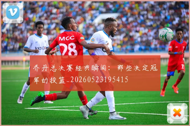 乔丹总决赛经典瞬间:那些决定冠军的投篮_20260523195415