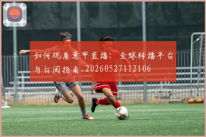 如何观看意甲直播：全球转播平台与订阅指南_20260527112106
