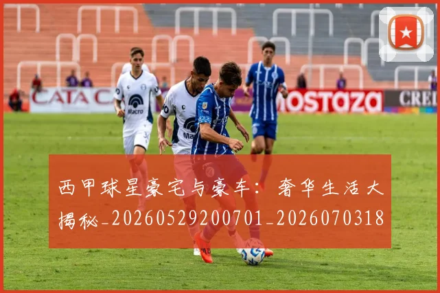 西甲球星豪宅与豪车:奢华生活大揭秘_20260529200701_20260703181904