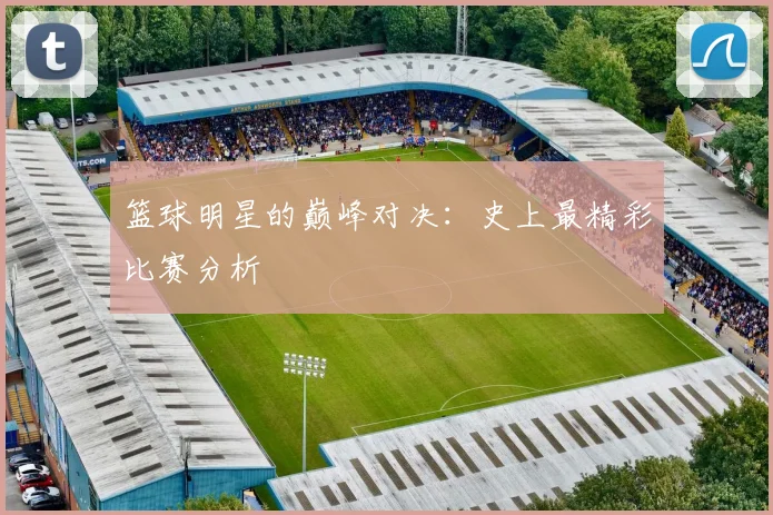 篮球明星的巅峰对决：史上最精彩比赛分析