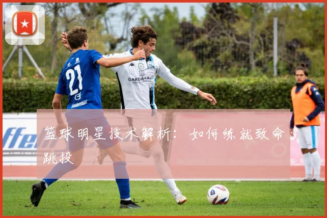 篮球明星技术解析：如何练就致命跳投