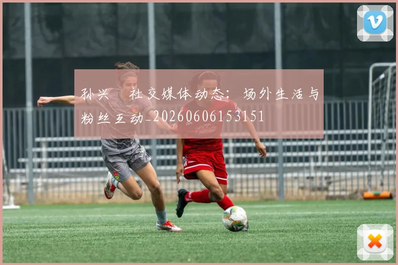 孙兴慜社交媒体动态:场外生活与粉丝互动_20260606153151