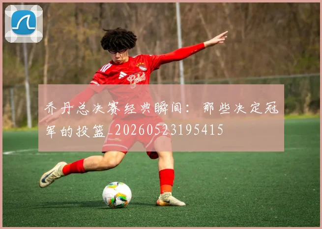 乔丹总决赛经典瞬间:那些决定冠军的投篮_20260523195415
