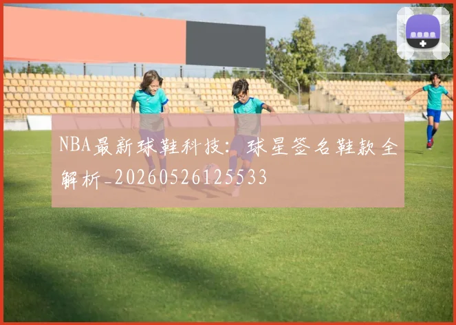 NBA最新球鞋科技:球星签名鞋款全解析_20260526125533